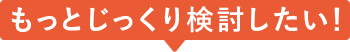 もっとじっくり検討したい！