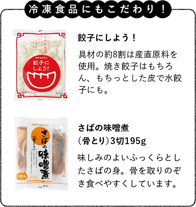 冷凍食品にもこだわり！さばの味噌煮（骨とり）3切195g味しみのよいふっくらとしたさばの身。骨を取りのぞき食べやすくしています。 直火炒めチャーハン（産直米）国産原料、産直米を使用。直火炒めでプロ級の味に近づけました。