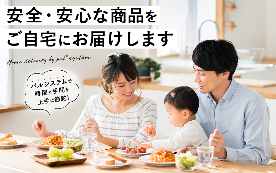 安全・安心な商品をご自宅にお届けします Home delivery by pal*system パルシステムで時間と手間を上手に節約!