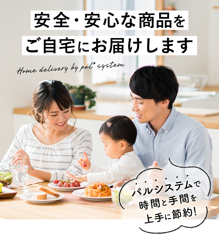 安全・安心な商品をご自宅にお届けします Home delivery by pal*system パルシステムで時間と手間を上手に節約！