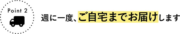 Point 2 週に一度、ご自宅までお届けします